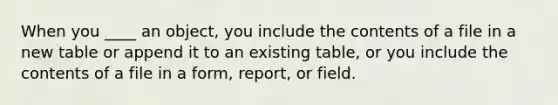 When you ____ an object, you include the contents of a file in a new table or append it to an existing table, or you include the contents of a file in a form, report, or field.