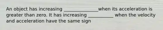 An object has increasing _______________when its acceleration is greater than zero. It has increasing ___________ when the velocity and acceleration have the same sign