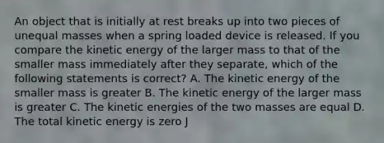 An object that is initially at rest breaks up into two pieces of unequal masses when a spring loaded device is released. If you compare the kinetic energy of the larger mass to that of the smaller mass immediately after they separate, which of the following statements is correct? A. The kinetic energy of the smaller mass is greater B. The kinetic energy of the larger mass is greater C. The kinetic energies of the two masses are equal D. The total kinetic energy is zero J