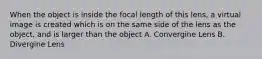 When the object is inside the focal length of this lens, a virtual image is created which is on the same side of the lens as the object, and is larger than the object A. Convergine Lens B. Divergine Lens