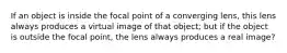 If an object is inside the focal point of a converging lens, this lens always produces a virtual image of that object; but if the object is outside the focal point, the lens always produces a real image?