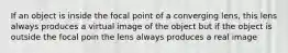 If an object is inside the focal point of a converging lens, this lens always produces a virtual image of the object but if the object is outside the focal poin the lens always produces a real image