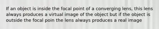 If an object is inside the focal point of a converging lens, this lens always produces a virtual image of the object but if the object is outside the focal poin the lens always produces a real image