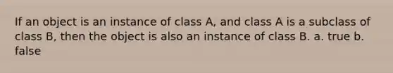 If an object is an instance of class A, and class A is a subclass of class B, then the object is also an instance of class B. a. true b. false