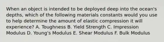 When an object is intended to be deployed deep into the ocean's depths, which of the following materials constants would you use to help determine the amount of elastic compression it will experience? A. Toughness B. Yield Strength C. Impression Modulus D. Young's Modulus E. Shear Modulus F. Bulk Modulus