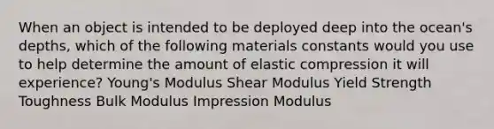 When an object is intended to be deployed deep into the ocean's depths, which of the following materials constants would you use to help determine the amount of elastic compression it will experience? Young's Modulus Shear Modulus Yield Strength Toughness Bulk Modulus Impression Modulus