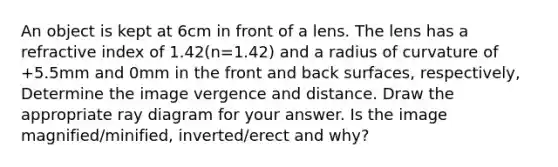 An object is kept at 6cm in front of a lens. The lens has a refractive index of 1.42(n=1.42) and a radius of curvature of +5.5mm and 0mm in the front and back surfaces, respectively, Determine the image vergence and distance. Draw the appropriate ray diagram for your answer. Is the image magnified/minified, inverted/erect and why?