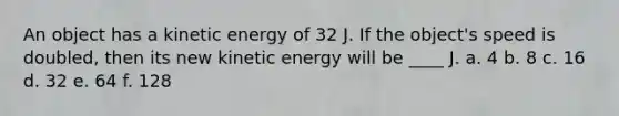 An object has a kinetic energy of 32 J. If the object's speed is doubled, then its new kinetic energy will be ____ J. a. 4 b. 8 c. 16 d. 32 e. 64 f. 128