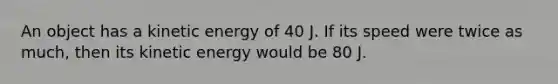 An object has a kinetic energy of 40 J. If its speed were twice as much, then its kinetic energy would be 80 J.