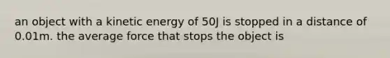 an object with a kinetic energy of 50J is stopped in a distance of 0.01m. the average force that stops the object is