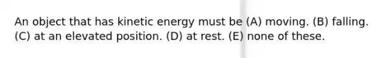 An object that has kinetic energy must be (A) moving. (B) falling. (C) at an elevated position. (D) at rest. (E) none of these.