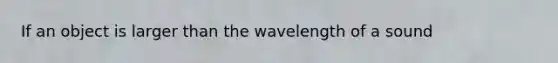 If an object is larger than the wavelength of a sound