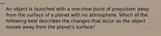 An object is launched with a one-time burst of propulsion away from the surface of a planet with no atmosphere. Which of the following best describes the changes that occur as the object moves away from the planet's surface?