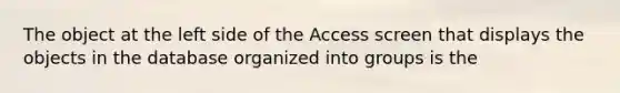 The object at the left side of the Access screen that displays the objects in the database organized into groups is the