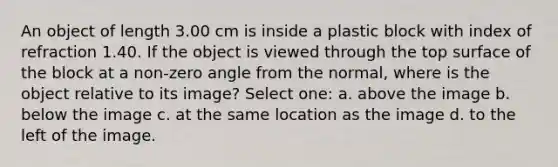 An object of length 3.00 cm is inside a plastic block with index of refraction 1.40. If the object is viewed through the top surface of the block at a non-zero angle from the normal, where is the object relative to its image? Select one: a. above the image b. below the image c. at the same location as the image d. to the left of the image.