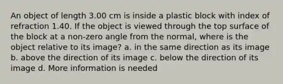 An object of length 3.00 cm is inside a plastic block with index of refraction 1.40. If the object is viewed through the top surface of the block at a non-zero angle from the normal, where is the object relative to its image? a. in the same direction as its image b. above the direction of its image c. below the direction of its image d. More information is needed