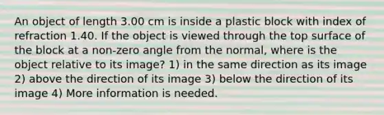 An object of length 3.00 cm is inside a plastic block with index of refraction 1.40. If the object is viewed through the top surface of the block at a non-zero angle from the normal, where is the object relative to its image? 1) in the same direction as its image 2) above the direction of its image 3) below the direction of its image 4) More information is needed.