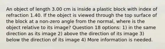 An object of length 3.00 cm is inside a plastic block with index of refraction 1.40. If the object is viewed through the top surface of the block at a non-zero angle from the normal, where is the object relative to its image? Question 18 options: 1) in the same direction as its image 2) above the direction of its image 3) below the direction of its image 4) More information is needed.