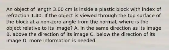 An object of length 3.00 cm is inside a plastic block with index of refraction 1.40. If the object is viewed through the top surface of the block at a non-zero angle from the normal, where is the object relative to its image? A. in the same direction as its image B. above the direction of its image C. below the direction of its image D. more information is needed