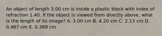 An object of length 3.00 cm is inside a plastic block with index of refraction 1.40. If the object is viewed from directly above, what is the length of its image? A. 3.00 cm B. 4.20 cm C. 2.13 cm D. 0.467 cm E. 0.369 cm