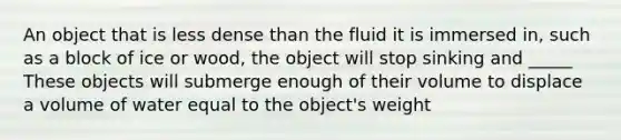 An object that is less dense than the fluid it is immersed in, such as a block of ice or wood, the object will stop sinking and _____ These objects will submerge enough of their volume to displace a volume of water equal to the object's weight