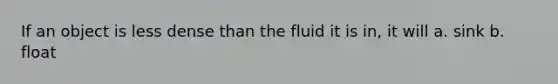 If an object is less dense than the fluid it is in, it will a. sink b. float