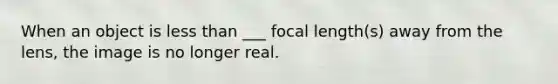 When an object is <a href='https://www.questionai.com/knowledge/k7BtlYpAMX-less-than' class='anchor-knowledge'>less than</a> ___ focal length(s) away from the lens, the image is no longer real.