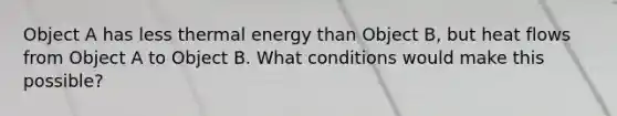 Object A has less thermal energy than Object B, but heat flows from Object A to Object B. What conditions would make this possible?