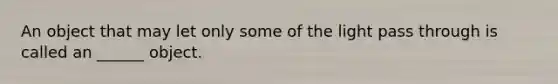 An object that may let only some of the light pass through is called an ______ object.