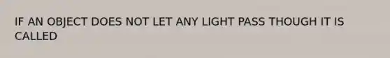 IF AN OBJECT DOES NOT LET ANY LIGHT PASS THOUGH IT IS CALLED