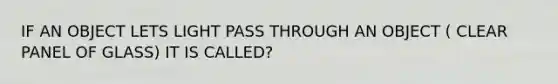 IF AN OBJECT LETS LIGHT PASS THROUGH AN OBJECT ( CLEAR PANEL OF GLASS) IT IS CALLED?