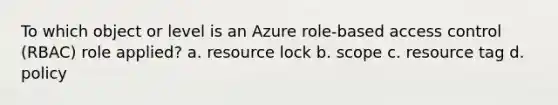 To which object or level is an Azure role-based access control (RBAC) role applied? a. resource lock b. scope c. resource tag d. policy