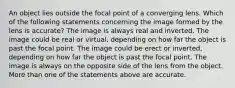 An object lies outside the focal point of a converging lens. Which of the following statements concerning the image formed by the lens is accurate? The image is always real and inverted. The image could be real or virtual, depending on how far the object is past the focal point. The image could be erect or inverted, depending on how far the object is past the focal point. The image is always on the opposite side of the lens from the object. More than one of the statements above are accurate.