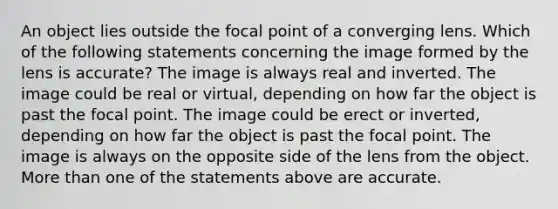 An object lies outside the focal point of a converging lens. Which of the following statements concerning the image formed by the lens is accurate? The image is always real and inverted. The image could be real or virtual, depending on how far the object is past the focal point. The image could be erect or inverted, depending on how far the object is past the focal point. The image is always on the opposite side of the lens from the object. <a href='https://www.questionai.com/knowledge/keWHlEPx42-more-than' class='anchor-knowledge'>more than</a> one of the statements above are accurate.