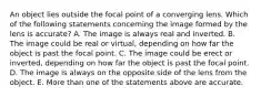 An object lies outside the focal point of a converging lens. Which of the following statements concerning the image formed by the lens is accurate? A. The image is always real and inverted. B. The image could be real or virtual, depending on how far the object is past the focal point. C. The image could be erect or inverted, depending on how far the object is past the focal point. D. The image is always on the opposite side of the lens from the object. E. More than one of the statements above are accurate.