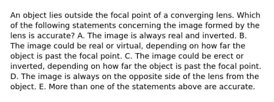 An object lies outside the focal point of a converging lens. Which of the following statements concerning the image formed by the lens is accurate? A. The image is always real and inverted. B. The image could be real or virtual, depending on how far the object is past the focal point. C. The image could be erect or inverted, depending on how far the object is past the focal point. D. The image is always on the opposite side of the lens from the object. E. More than one of the statements above are accurate.