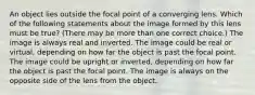 An object lies outside the focal point of a converging lens. Which of the following statements about the image formed by this lens must be true? (There may be more than one correct choice.) The image is always real and inverted. The image could be real or virtual, depending on how far the object is past the focal point. The image could be upright or inverted, depending on how far the object is past the focal point. The image is always on the opposite side of the lens from the object.