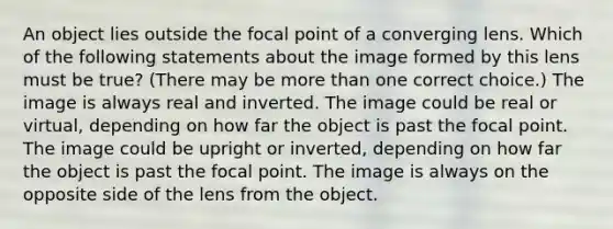 An object lies outside the focal point of a converging lens. Which of the following statements about the image formed by this lens must be true? (There may be more than one correct choice.) The image is always real and inverted. The image could be real or virtual, depending on how far the object is past the focal point. The image could be upright or inverted, depending on how far the object is past the focal point. The image is always on the opposite side of the lens from the object.