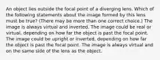 An object lies outside the focal point of a diverging lens. Which of the following statements about the image formed by this lens must be true? (There may be more than one correct choice.) The image is always virtual and inverted. The image could be real or virtual, depending on how far the object is past the focal point. The image could be upright or inverted, depending on how far the object is past the focal point. The image is always virtual and on the same side of the lens as the object.