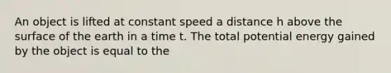 An object is lifted at constant speed a distance h above the surface of the earth in a time t. The total potential energy gained by the object is equal to the