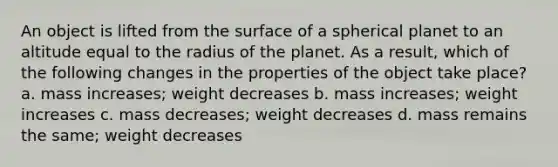 An object is lifted from the surface of a spherical planet to an altitude equal to the radius of the planet. As a result, which of the following changes in the properties of the object take place? a. mass increases; weight decreases b. mass increases; weight increases c. mass decreases; weight decreases d. mass remains the same; weight decreases