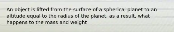 An object is lifted from the surface of a spherical planet to an altitude equal to the radius of the planet, as a result, what happens to the mass and weight