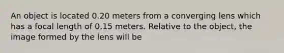 An object is located 0.20 meters from a converging lens which has a focal length of 0.15 meters. Relative to the object, the image formed by the lens will be