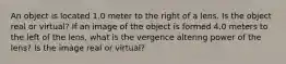 An object is located 1.0 meter to the right of a lens. Is the object real or virtual? If an image of the object is formed 4.0 meters to the left of the lens, what is the vergence altering power of the lens? Is the image real or virtual?