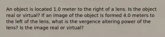 An object is located 1.0 meter to the right of a lens. Is the object real or virtual? If an image of the object is formed 4.0 meters to the left of the lens, what is the vergence altering power of the lens? Is the image real or virtual?