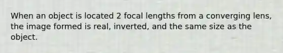 When an object is located 2 focal lengths from a converging lens, the image formed is real, inverted, and the same size as the object.