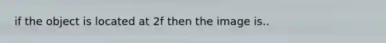 if the object is located at 2f then the image is..