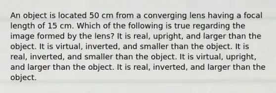 An object is located 50 cm from a converging lens having a focal length of 15 cm. Which of the following is true regarding the image formed by the lens? It is real, upright, and larger than the object. It is virtual, inverted, and smaller than the object. It is real, inverted, and smaller than the object. It is virtual, upright, and larger than the object. It is real, inverted, and larger than the object.