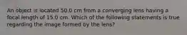 An object is located 50.0 cm from a converging lens having a focal length of 15.0 cm. Which of the following statements is true regarding the image formed by the lens?