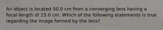 An object is located 50.0 cm from a converging lens having a focal length of 15.0 cm. Which of the following statements is true regarding the image formed by the lens?